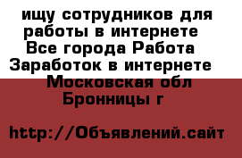 ищу сотрудников для работы в интернете - Все города Работа » Заработок в интернете   . Московская обл.,Бронницы г.